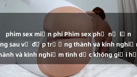 phim sex miễn phí Phim sex phụ nữ lớn tuổi: Sức hút đằng sau vẻ đẹp trưởng thành và kinh nghiệm tình dục không giới hạn