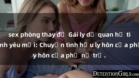 sex phòng thay đồ Gái ly dị quan hệ tìm kiếm tình yêu mới: Chuyện tình hậu ly hôn của phụ nữ trẻ.