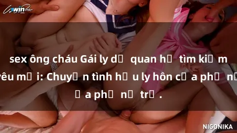sex ông cháu Gái ly dị quan hệ tìm kiếm tình yêu mới: Chuyện tình hậu ly hôn của phụ nữ trẻ.