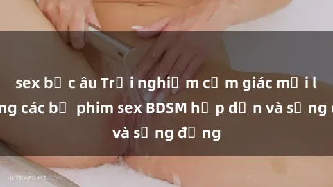sex bắc âu Trải nghiệm cảm giác mới lạ trong các bộ phim sex BDSM hấp dẫn và sống động