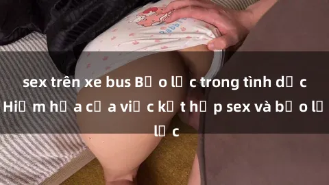 sex trên xe bus Bạo lực trong tình dục: Hiểm họa của việc kết hợp sex và bạo lực