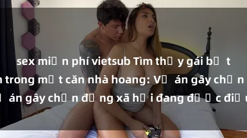 sex miễn phí vietsub Tìm thấy gái bị trói và bị hiếp dâm trong một căn nhà hoang: Vụ án gây chấn động xã hội đang được điều tra vào.