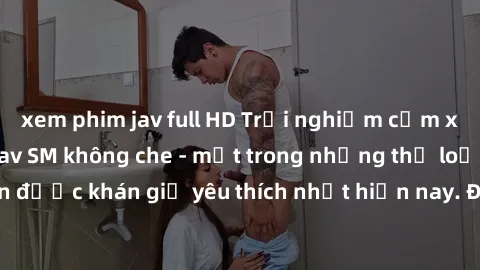 xem phim jav full HD Trải nghiệm cảm xúc thăng hoa với jav SM không che - một trong những thể loại phim người lớn được khán giả yêu thích nhất hiện nay. Đảm bảo đem lại sự hấp dẫn, kích thích tối đa c