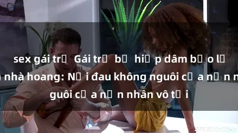 sex gái trẻ Gái trẻ bị hiếp dâm bạo lực trong căn nhà hoang: Nỗi đau không nguôi của nạn nhân vô tội