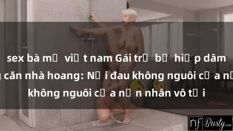 sex bà mẹ việt nam Gái trẻ bị hiếp dâm bạo lực trong căn nhà hoang: Nỗi đau không nguôi của nạn nhân vô tội