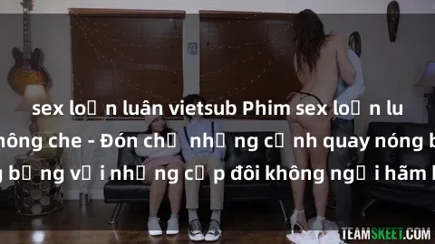 sex loạn luân vietsub Phim sex loạn luân đầy kích thích không che - Đón chờ những cảnh quay nóng bỏng với những cặp đôi không ngại hãm hiếp gia đình trong lòng