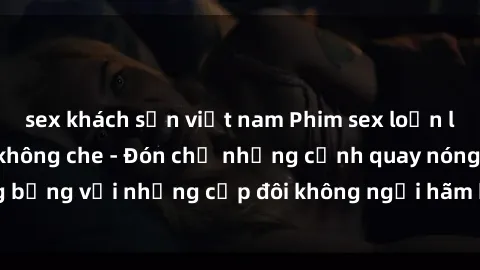 sex khách sạn việt nam Phim sex loạn luân đầy kích thích không che - Đón chờ những cảnh quay nóng bỏng với những cặp đôi không ngại hãm hiếp gia đình trong lòng