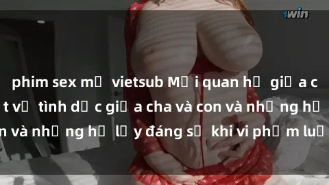 phim sex mỹ vietsub Mối quan hệ giữa cha và con: Sự thật về tình dục giữa cha và con và những hệ lụy đáng sợ khi vi phạm luật pháp.