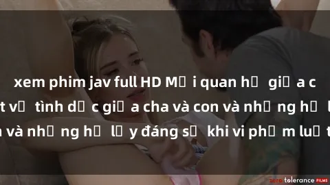 xem phim jav full HD Mối quan hệ giữa cha và con: Sự thật về tình dục giữa cha và con và những hệ lụy đáng sợ khi vi phạm luật pháp.