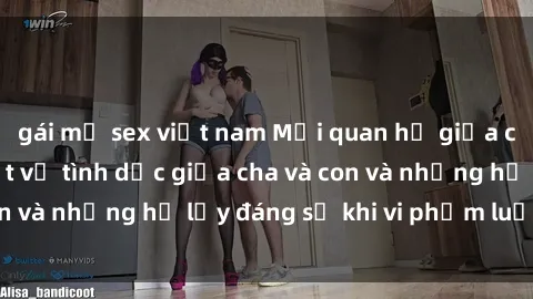 gái mỹ sex việt nam Mối quan hệ giữa cha và con: Sự thật về tình dục giữa cha và con và những hệ lụy đáng sợ khi vi phạm luật pháp.