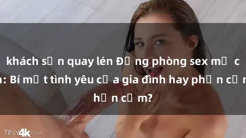 khách sạn quay lén Động phòng sex mẹ con: Bí mật tình yêu của gia đình hay phản cảm?