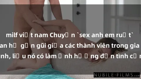 milf việt nam Chuyện `sex anh em ruột` - Đề cập đến quan hệ gần gũi giữa các thành viên trong gia đình, liệu nó có làm ảnh hưởng đến tình cảm gia đình hay không?