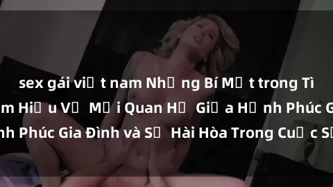 sex gái việt nam Những Bí Mật trong Tình Dục Gia Đình: Tìm Hiểu Về Mối Quan Hệ Giữa Hạnh Phúc Gia Đình và Sự Hài Hòa Trong Cuộc Sống Tình Dục