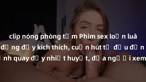 clip nóng phòng tắm Phim sex loạn luân Nhật Bản: Hành động đầy kích thích, cuốn hút từ đầu đến cuối. Những cảnh quay đầy nhiệt huyết, đưa người xem vào thế giới độc đáo của tình thân. Đừng bỏ lỡ!