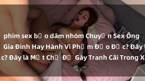 phim sex bạo dâm nhóm Chuyện Sex Ông Cháu: Mối Quan Hệ Gia Đình Hay Hành Vi Phạm Đạo Đức? Đây là Một Chủ Đề Gây Tranh Cãi Trong Xã Hội Hiện Nay.
