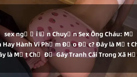 sex người lớn Chuyện Sex Ông Cháu: Mối Quan Hệ Gia Đình Hay Hành Vi Phạm Đạo Đức? Đây là Một Chủ Đề Gây Tranh Cãi Trong Xã Hội Hiện Nay.