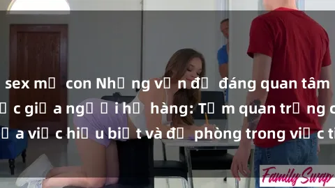 sex mẹ con Những vấn đề đáng quan tâm về quan hệ tình dục giữa người họ hàng: Tầm quan trọng của việc hiểu biết và đề phòng trong việc tiếp xúc trong gia đình.
