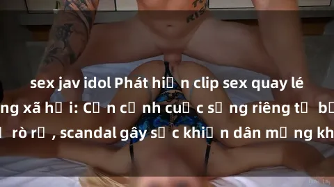 sex jav idol Phát hiện clip sex quay lén hot nhất trên mạng xã hội: Cận cảnh cuộc sống riêng tư bị rò rỉ, scandal gây sốc khiến dân mạng không khỏi bàng hoàng