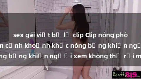 sex gái việt bị lộ clip Clip nóng phòng tắm gây sốt: Cận cảnh khoảnh khắc nóng bỏng khiến người xem không thể rời mắt