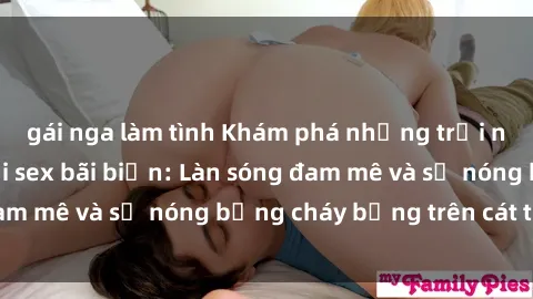gái nga làm tình Khám phá những trải nghiệm độc đáo tại sex bãi biển: Làn sóng đam mê và sự nóng bỏng cháy bỏng trên cát trắng