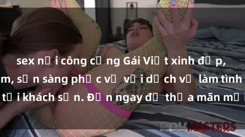 sex nơi công cộng Gái Việt xinh đẹp, nồng nàn tình cảm, sẵn sàng phục vụ với dịch vụ làm tình tại khách sạn. Đến ngay để thỏa mãn mọi khao khát của bạn!
