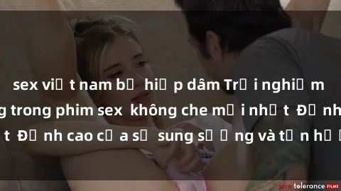 sex việt nam bị hiếp dâm Trải nghiệm cực kỳ nóng bỏng trong phim sex  không che mới nhất  Đỉnh cao của sự sung sướng và tận hưởng chân thật