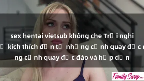 sex hentai vietsub không che Trải nghiệm phim sex : Sự kích thích đến từ những cảnh quay độc đáo và hấp dẫn
