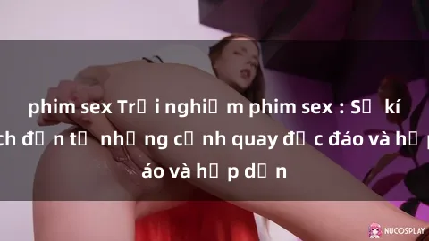 phim sex Trải nghiệm phim sex : Sự kích thích đến từ những cảnh quay độc đáo và hấp dẫn
