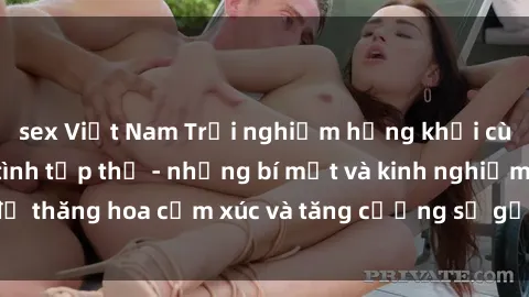 sex Việt Nam Trải nghiệm hứng khởi cùng với việc làm tình tập thể - những bí mật và kinh nghiệm để thăng hoa cảm xúc và tăng cường sự gắn kết trong mối quan hệ