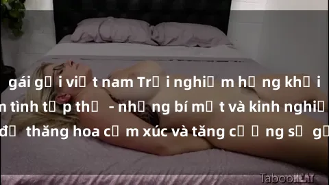gái gọi việt nam Trải nghiệm hứng khởi cùng với việc làm tình tập thể - những bí mật và kinh nghiệm để thăng hoa cảm xúc và tăng cường sự gắn kết trong mối quan hệ