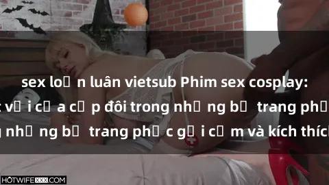 sex loạn luân vietsub Phim sex cosplay: Trải nghiệm tuyệt vời của cặp đôi trong những bộ trang phục gợi cảm và kích thích