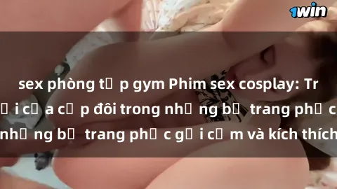 sex phòng tập gym Phim sex cosplay: Trải nghiệm tuyệt vời của cặp đôi trong những bộ trang phục gợi cảm và kích thích