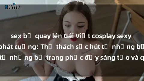 sex bị quay lén Gái Việt cosplay sexy khiến fan hâm mộ phát cuồng: Thử thách sức hút từ những bộ trang phục đầy sáng tạo và quyến rũ!