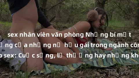 sex nhân viên văn phòng Những bí mật đằng sau cuộc sống của những nữ hầu gái trong ngành công nghiệp sex: Cuộc sống, lẽ thường hay những khó khăn mà họ phải đối mặt.