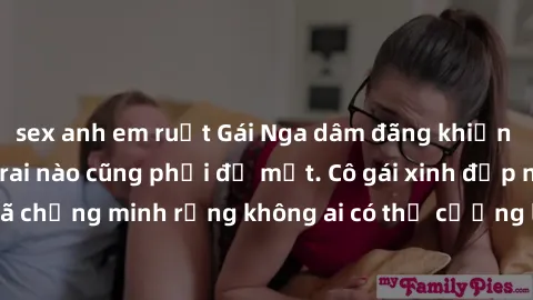 sex anh em ruột Gái Nga dâm đãng khiến tim bất cứ chàng trai nào cũng phải đỏ mặt. Cô gái xinh đẹp này đã chứng minh rằng không ai có thể cưỡng lại khi cô làm tình đắm say.