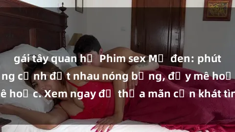 gái tây quan hệ Phim sex Mỹ đen: phút mãnh liệt với những cảnh địt nhau nóng bỏng, đầy mê hoặc. Xem ngay để thỏa mãn cơn khát tình dục của bạn!