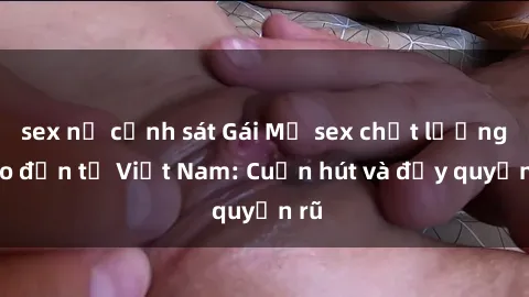 sex nữ cảnh sát Gái Mỹ sex chất lượng cao đến từ Việt Nam: Cuốn hút và đầy quyến rũ