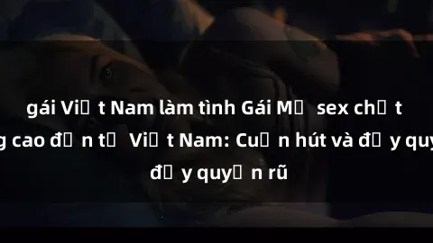 gái Việt Nam làm tình Gái Mỹ sex chất lượng cao đến từ Việt Nam: Cuốn hút và đầy quyến rũ