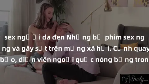sex người da đen Những bộ phim sex ngoại quốc nổi tiếng và gây sốt trên mạng xã hội. Cảnh quay táo bạo, diễn viên ngoại quốc nóng bỏng trong các tác phẩm đỉnh cao.