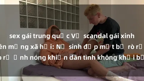 sex gái trung quốc Vụ scandal gái xinh lộ hàng gây sốt trên mạng xã hội: Nữ sinh đẹp mắt bị rò rỉ ảnh nóng khiến dân tình không khỏi bất ngờ và phẫn nộ!