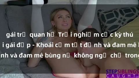 gái trẻ quan hệ Trải nghiệm cực kỳ thú vị khi làm tình với gái đẹp - Khoái cảm tột đỉnh và đam mê bùng nổ không ngờ chỉ trong một đêm!
