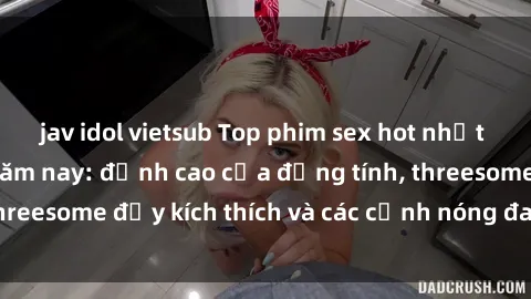 jav idol vietsub Top phim sex hot nhất không thể bỏ lỡ năm nay: đỉnh cao của đồng tính, threesome đầy kích thích và các cảnh nóng đang gây sốt!