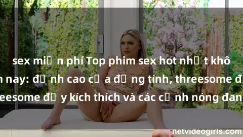 sex miễn phí Top phim sex hot nhất không thể bỏ lỡ năm nay: đỉnh cao của đồng tính, threesome đầy kích thích và các cảnh nóng đang gây sốt!