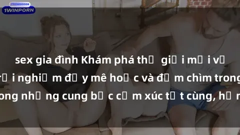 sex gia đình Khám phá thế giới mới với sex người lớn: trải nghiệm đầy mê hoặc và đắm chìm trong những cung bậc cảm xúc tột cùng, hứng khởi và cuốn hút.