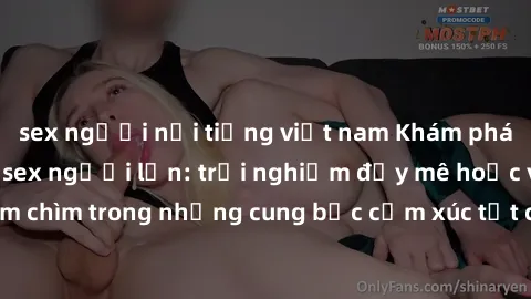 sex người nổi tiếng việt nam Khám phá thế giới mới với sex người lớn: trải nghiệm đầy mê hoặc và đắm chìm trong những cung bậc cảm xúc tột cùng, hứng khởi và cuốn hút.