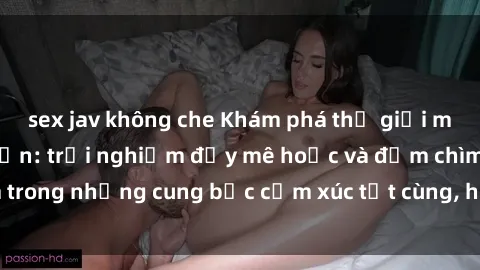 sex jav không che Khám phá thế giới mới với sex người lớn: trải nghiệm đầy mê hoặc và đắm chìm trong những cung bậc cảm xúc tột cùng, hứng khởi và cuốn hút.