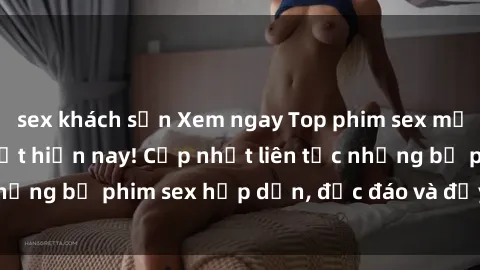 sex khách sạn Xem ngay Top phim sex mới nhất đang hot nhất hiện nay! Cập nhật liên tục những bộ phim sex hấp dẫn, độc đáo và đầy kích thích.