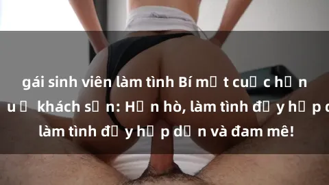 gái sinh viên làm tình Bí mật cuộc hẹn gái Việt lần đầu ở khách sạn: Hẹn hò, làm tình đầy hấp dẫn và đam mê!
