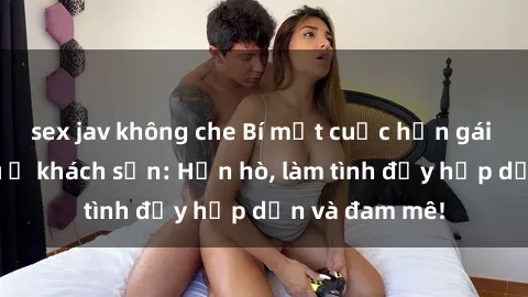 sex jav không che Bí mật cuộc hẹn gái Việt lần đầu ở khách sạn: Hẹn hò, làm tình đầy hấp dẫn và đam mê!
