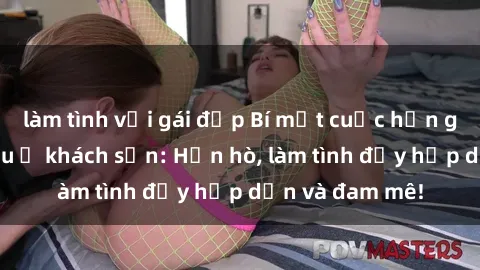 làm tình với gái đẹp Bí mật cuộc hẹn gái Việt lần đầu ở khách sạn: Hẹn hò, làm tình đầy hấp dẫn và đam mê!